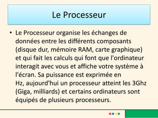 Le Processeur
• Le processeur organise les échanges de
  données entre les différents composants
  (disque dur, mémoire RAM, carte graphique)
  et qui fait les calculs qui font que l'ordinateur
  interagit avec vous et affiche votre système à
  l'écran.
• Sa puissance est exprimée en Hz.
• Aujourd'hui un processeur atteint les 3Ghz
  (Giga, milliards).
 