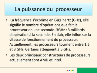 La puissance du processeur
• La fréquence s'exprime en Giga hertz (GHz),
  elle signifie le nombre d'opérations que fait le
  processeur en une seconde. 3GHz : 3 milliards
  d'opération à la seconde.
• Elle influe sur la vitesse de fonctionnement du
  processeur.
• Les deux principaux constructeurs de
  processeurs actuellement sont AMD et Intel.
 