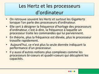 La carte mère
• La carte mère : elle se trouve au centre de l'ordinateur et
  connecte tous les composants PC. La carte mère contient
  les connexions pour le processeur, la mémoire et les unités
  de stockage. Elle intègre également ( très souvent) une
  carte graphique et une carte son.
 