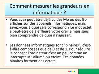 8 bits = 1 octet
• 8 bits = 1 octet

• En informatique, les informations sont transmises et stockées sous forme
  de 0 et de 1, ou de Oui ou Non, ce qui compte c’est que notre brave PC ne
  sait reconnaître que deux positions distinctes, deux changements d’état
  appelés « bits ».

• La plus petite information transmise ou recueillie par le PC est donc un bit
  d’information.
• Elle est retranscrite sous la forme de « 0 » ou de « 1 »

• Si l’on groupe les informations par 8, on peut alors obtenir 256
  combinaisons différentes…ce fût le choix imposé par les premiers
  processeurs qui fonctionnaient sous cette norme et qui est devenu le
  standard….
 