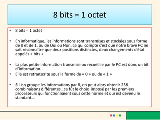 1 octet
• C’est une suite de 8 informations constituant un code
  du genre : 01101001 ou 11010001
• (256 combinaisons pour chaque octet)
• Chacun de ces codes est interprété comme une lettre,
  un chiffre, un ordre, etc.…
• Donc il s’agit d’une petite boite d’information !
• Un logiciel, une image, un texte, une musique, un film
  numérique est constitué de la juxtaposition de
  centaines, de milliers de ces petites boites.
• Le microprocesseur, le cerveau du PC, en les lisant les
  unes après les autres, exécute le programme en
  question
 