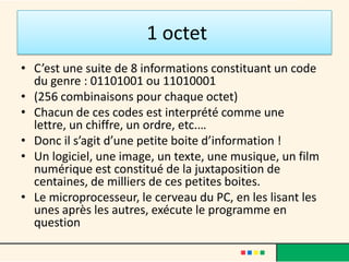 La mémoire
• C'est celle contenue dans les disques durs, les
  cd-rom, clés USB etc.... Sa particularité c'est
  qu'une fois inscrite, elle n'est pas effacée.
  Quand une donnée est inscrite sur votre
  disque dur (par exemple un texte tapé), elle y
  restera même si vous éteignez votre machine.
  Vous pourrez y accéder autant de fois que
  vous le voulez, et ce, à n'importe quel
  moment. Les disques durs aujourd’hui ont une
  capacité énorme.
 
