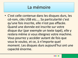 La mémoire vive
• La mémoire vive(ou RAM): d'une capacité très
  inférieure à la mémoire de masse, la RAM à l'avantage
  d'être extrêmement rapide. Elle sert à stocker des
  informations susceptibles d'être effacées à n'importe
  quel moment. Prenons un exemple simple: quand vous
  faîtes du traitement de texte, tant que vous n'avez pas
  enregistré votre travail celui-ci se trouvera dans la
  mémoire vive. Pour ne pas le perdre vous devez
  l'enregistrer dans la mémoire de masse.
• La RAM stocke également les programmes que vous
  ouvrez et vous permet ainsi de passer rapidement
  d’une application à une autre sans perte de temps.
 
