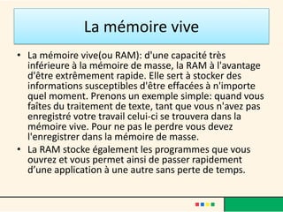 La mémoire vive
• La mémoire vive ou RAM (Random
  Access Memory) : c'est la mémoire
  temporaire de l'ordinateur, elle est
  essentielle puisque c'est là que sont
  stockés tous les fichiers sur lesquels
  l'utilisateur est en train de travailler.
  Plus cette mémoire est importante,
  plus l'ordinateur travaille facilement
  et rapidement et plus il peut gérer de
  tâches différentes.
 
