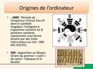 Origines de l’ordinateur
• - 3000 : Période de
  l’empereur Chinois Fou-Hi
  dont le symbole magique,
  l’octogone à trigramme
  contient les 8 premiers
  nombres représentés sous
  forme binaire par des
  traits interrompus ou non :
  000 001 010 011

• 500 : Apparition au Moyen
  Orient du premier « outil »
  de calcul : l’abaque et le
  boulier.
 