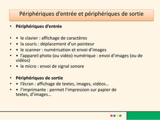 Périphériques de stockage
• Contrairement aux périphériques d’entrée ou de sortie, les
  périphériques de stockage permettent un échange d’informations
  avec l’unité centrale dans les deux directions. Ces périphériques,
  également appelés « mémoire de masse » ou « mémoire
  secondaire », vont jouer le rôle de mémoire à long terme.
• Contrairement à la mémoire centrale, ils permettent de stocker
  données et programmes de manière durable (même si l’ordinateur
  s’arrête, un texte enregistré sur un disque y reste présent). L’autre
  avantage des ces matériels par rapport à la mémoire centrale est
  leur très grande capacité de stockage.
• Par contre, le temps d’accès aux informations reste plus long.
• Parmi les périphériques de stockage les plus courants citons : le
  disque dur, le lecteur et graveur de CDRom/DVD-Rom, la clé USB, la
  carte mémoire, etc.
 