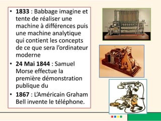 • 1833 : Babbage imagine et
  tente de réaliser une
  machine à différences puis
  une machine analytique
  qui contient les concepts
  de ce que sera l’ordinateur
  moderne
• 24 Mai 1844 : Samuel
  Morse effectue la
  première démonstration
  publique du télégraphe.
• 1867 : L’Américain Graham
  Bell invente le téléphone.
 