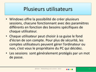 La Session
• Plusieurs personnes peuvent utiliser le même
  ordinateur, tout en ayant leur espace à eux, avec leurs
  paramètres, leurs fonds d’écran, leurs fichiers, etc.
• Cet espace est appelé session.

• S’il existe une seule session, celle-ci peut être ouverte
  directement lorsque l’ordinateur s’allume, ou alors
  attendre que l’utilisateur entre son mot de passe.

• La création et la suppression des sessions se fait via le
  Panneau de configuration (voir Panneau de
  configuration) dans « comptes d’utilisateurs ».
                     @telier - Médiathèque de Lorient - 2013   60
 