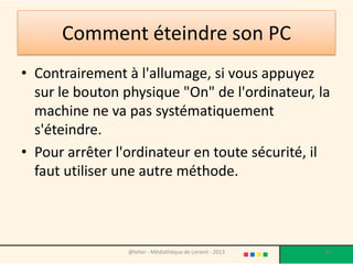 Pourquoi tant de complications?
• Il est déconseillé d'interrompre une action -
  comme l'impression d'un document ou
  l'utilisation d'un programme - en cours
  d'exécution.
• Cela pourrait entraîner des pertes de données
  et endommager votre PC.
• Pour bien éteindre votre ordinateur, il faut en
  fait prévoir son arrêt, pour éviter ces
  éventuels désagréments.
                 @telier - Médiathèque de Lorient - 2013   62
 