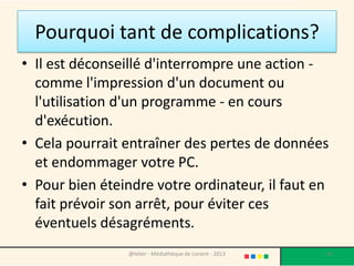 Eteindre un ordinateur
               sous Windows 7
• Pour éteindre Windows, repérer le bouton Windows en
  bas à gauche de l'écran, c'est une boule bleue
                                                 Cliquez ensuite sur le bouton
                                                      arrêter et laissez faire
                                                 l'ordinateur. Vous pouvez dès
 • C'est l’accès au                                à présent éteindre l'écran.
   menu démarrer.                                   L'unité centrale s'éteindra
 • Cliquez une fois                                        d'elle même.

   dessus avec le
   bouton gauche de
   la souris.

                    @telier - Médiathèque de Lorient - 2013                       63
 