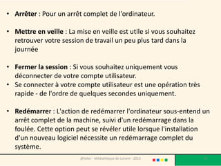 Si l’ordinateur est portable?
• Avez-vous déjà essayé de fermer le capot de
  votre PC portable alors qu'il est en marche?
• En règle générale, le PC passe
  automatiquement en mode "Hibernation".

• Les détails techniques de cet état varient en
  fonction du fabricant et du modèle.


                 @telier - Médiathèque de Lorient - 2013   67
 