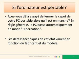 Le mode "Hibernation"
• Le mode "Hibernation" correspond à un état
  de veille "profonde".
• Avec cette modalité, la machine est alors plus
  facilement transportable et cela permet
  d'économiser de la batterie lors de vos
  déplacements.
• Si vous souhaitez éteindre complètement
  votre machine, il est préférable de passer par
  le menu Démarrer/Arrêter.
                @telier - Médiathèque de Lorient - 2013   68
 