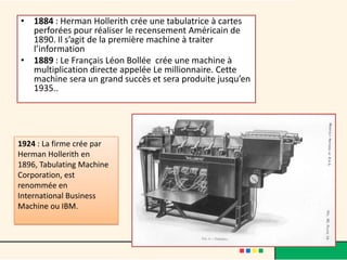 • 1884 : Herman Hollerith crée une tabulatrice à cartes
  perforées pour réaliser le recensement Américain de
  1890. Il s’agit de la première machine à traiter
  l’information
• 1889 : Le Français Léon Bollée crée une machine à
  multiplication directe appelée Le millionnaire. Cette
  machine sera un grand succès et sera produite jusqu’en
  1935..




1924 : La firme crée par
Herman Hollerith en 1896,
Tabulating Machine
Corporation, est
renommée en
International Business
Machine ou IBM.
 