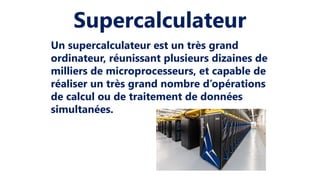 Supercalculateur
Un supercalculateur est un très grand
ordinateur, réunissant plusieurs dizaines de
milliers de microprocesseurs, et capable de
réaliser un très grand nombre d’opérations
de calcul ou de traitement de données
simultanées.
 