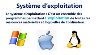 Système d’exploitation
Le système d’exploitation : C’est un ensemble des
programmes permettant I ’exploitation de toutes les
ressources matérielles et logicielles de l'ordinateur.
 