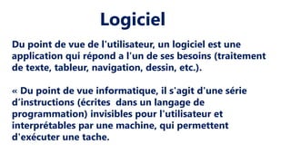 Logiciel
Du point de vue de l'utilisateur, un logiciel est une
application qui répond a l'un de ses besoins (traitement
de texte, tableur, navigation, dessin, etc.).
« Du point de vue informatique, il s'agit d'une série
d’instructions (écrites dans un langage de
programmation) invisibles pour l'utilisateur et
interprétables par une machine, qui permettent
d'exécuter une tache.
 