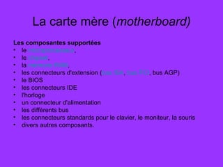 La carte mère (motherboard)
Les composantes supportées
• le microprocesseur,
• le chipset,
• la mémoire RAM,
• les connecteurs d'extension (bus ISA, bus PCI, bus AGP)
• le BIOS
• les connecteurs IDE
• l'horloge
• un connecteur d'alimentation
• les différents bus
• les connecteurs standards pour le clavier, le moniteur, la souris
• divers autres composants.
 