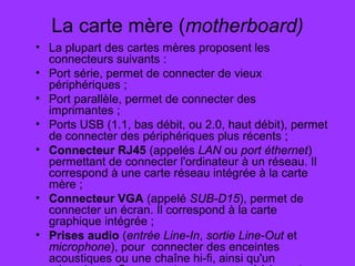 La carte mère (motherboard)
• La plupart des cartes mères proposent les
connecteurs suivants :
• Port série, permet de connecter de vieux
périphériques ;
• Port parallèle, permet de connecter des
imprimantes ;
• Ports USB (1.1, bas débit, ou 2.0, haut débit), permet
de connecter des périphériques plus récents ;
• Connecteur RJ45 (appelés LAN ou port éthernet)
permettant de connecter l'ordinateur à un réseau. Il
correspond à une carte réseau intégrée à la carte
mère ;
• Connecteur VGA (appelé SUB-D15), permet de
connecter un écran. Il correspond à la carte
graphique intégrée ;
• Prises audio (entrée Line-In, sortie Line-Out et
microphone), pour connecter des enceintes
acoustiques ou une chaîne hi-fi, ainsi qu'un
 