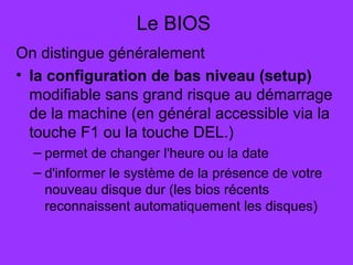 Le BIOS
On distingue généralement
• la configuration de bas niveau (setup)
modifiable sans grand risque au démarrage
de la machine (en général accessible via la
touche F1 ou la touche DEL.)
– permet de changer l'heure ou la date
– d'informer le système de la présence de votre
nouveau disque dur (les bios récents
reconnaissent automatiquement les disques)
 