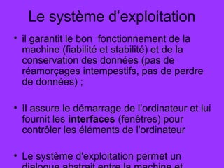 Le système d’exploitation
• il garantit le bon fonctionnement de la
machine (fiabilité et stabilité) et de la
conservation des données (pas de
réamorçages intempestifs, pas de perdre
de données) ;
• Il assure le démarrage de l’ordinateur et lui
fournit les interfaces (fenêtres) pour
contrôler les éléments de l'ordinateur
• Le système d'exploitation permet un
 