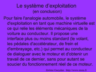 Le système d’exploitation
(en conclusion)
Pour faire l'analogie automobile, le système
d'exploitation en tant que machine virtuelle est
ce qui relie les éléments mécaniques de la
voiture au conducteur. Il propose une
interface plus ou moins standard (le volant,
les pédales d'accélérateur, de frein et
d'embrayage, etc.) qui permet au conducteur
de dialoguer avec le moteur et d'obtenir un
travail de ce dernier, sans pour autant se
soucier du fonctionnement réel de ce moteur.
Jérôme Gueydan http://www.ensta.fr
 