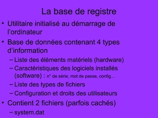 La base de registre
• Utilitaire initialisé au démarrage de
l’ordinateur
• Base de données contenant 4 types
d’information
– Liste des éléments matériels (hardware)
– Caractéristiques des logiciels installés
(software) : n° de série, mot de passe, config…
– Liste des types de fichiers
– Configuration et droits des utilisateurs
• Contient 2 fichiers (parfois cachés)
– system.dat
 