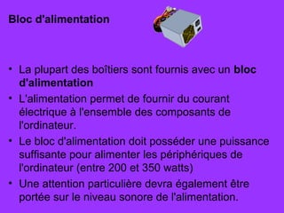 Bloc d'alimentation
• La plupart des boîtiers sont fournis avec un bloc
d'alimentation
• L'alimentation permet de fournir du courant
électrique à l'ensemble des composants de
l'ordinateur.
• Le bloc d'alimentation doit posséder une puissance
suffisante pour alimenter les périphériques de
l'ordinateur (entre 200 et 350 watts)
• Une attention particulière devra également être
portée sur le niveau sonore de l'alimentation.
 