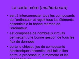 La carte mère (motherboard)
• sert à interconnecter tous les composants
de l'ordinateur et reçoit tous les éléments
essentiels à la bonne marche de
l'ordinateur.
• est composée de nombreux circuits
permettant une bonne gestion de tous les
flux de données
• porte le chipset, jeu de composants
électroniques essentiel, qui fait le lien
entre le processeur, la mémoire et les
 