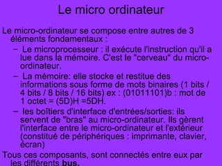 Le micro ordinateur
Le micro-ordinateur se compose entre autres de 3
éléments fondamentaux :
– Le microprocesseur : il exécute l'instruction qu'il a
lue dans la mémoire. C'est le "cerveau" du micro-
ordinateur.
– La mémoire: elle stocke et restitue des
informations sous forme de mots binaires (1 bits /
4 bits / 8 bits / 16 bits) ex : (01011101)b : mot de
1 octet = (5D)H =5DH.
– les boîtiers d'interface d'entrées/sorties: ils
servent de "bras" au micro-ordinateur. Ils gèrent
l'interface entre le micro-ordinateur et l'extérieur
(constitué de périphériques : imprimante, clavier,
écran)
Tous ces composants, sont connectés entre eux par
les différents bus.
 