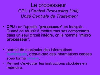 Le processeur
CPU (Central Processing Unit)
Unité Centrale de Traitement
• CPU : on l'appelle "processeur" en français.
Quand on réussit à mettre tous ses composants
dans un seul circuit intégré, on le nomme "micro
processeur".
• permet de manipuler des informations
numériques, c'est-à-dire des informations codées
sous forme binaire,
• Permet d'exécuter les instructions stockées en
mémoire.
 
