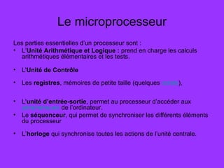 Le microprocesseur
Les parties essentielles d’un processeur sont :
• L’Unité Arithmétique et Logique : prend en charge les calculs
arithmétiques élémentaires et les tests.
• L'Unité de Contrôle
• Les registres, mémoires de petite taille (quelques octets),
• L'unité d’entrée-sortie, permet au processeur d’accéder aux
périphériques de l’ordinateur.
• Le séquenceur, qui permet de synchroniser les différents éléments
du processeur
• L’horloge qui synchronise toutes les actions de l’unité centrale.
 