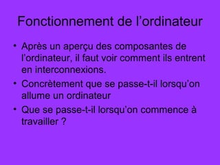 Fonctionnement de l’ordinateur
• Après un aperçu des composantes de
l’ordinateur, il faut voir comment ils entrent
en interconnexions.
• Concrètement que se passe-t-il lorsqu’on
allume un ordinateur
• Que se passe-t-il lorsqu’on commence à
travailler ?
 