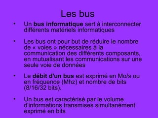 Les bus
• Un bus informatique sert à interconnecter
différents matériels informatiques
• Les bus ont pour but de réduire le nombre
de « voies » nécessaires à la
communication des différents composants,
en mutualisant les communications sur une
seule voie de données
• Le débit d'un bus est exprimé en Mo/s ou
en fréquence (Mhz) et nombre de bits
(8/16/32 bits).
• Un bus est caractérisé par le volume
d'informations transmises simultanément
exprimé en bits
 