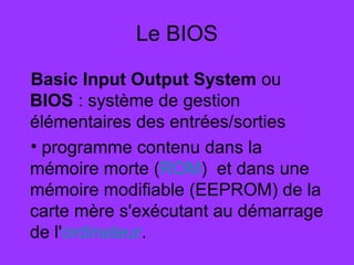 Le BIOS
Basic Input Output System ou
BIOS : système de gestion
élémentaires des entrées/sorties
• programme contenu dans la
mémoire morte (ROM) et dans une
mémoire modifiable (EEPROM) de la
carte mère s'exécutant au démarrage
de l'ordinateur.
 
