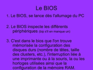 Le BIOS
1. Le BIOS, se lance dès l'allumage du PC
2. Le BIOS inspecte les différents
périphériques (bip s'il en manque un)
3. C'est dans le bios que l'on trouve
mémorisée la configuration des
disques durs (nombre de têtes, taille
des clusters, etc.), l'interruption liée à
une imprimante ou à la souris, la ou les
horloges utilisées ainsi que la
configuration de la mémoire RAM.
 