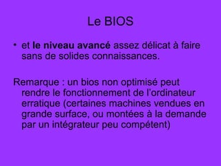 Le BIOS
• et le niveau avancé assez délicat à faire
sans de solides connaissances.
Remarque : un bios non optimisé peut
rendre le fonctionnement de l’ordinateur
erratique (certaines machines vendues en
grande surface, ou montées à la demande
par un intégrateur peu compétent)
 