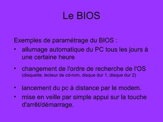 Le BIOS
Exemples de paramétrage du BIOS :
• allumage automatique du PC tous les jours à
une certaine heure
• changement de l'ordre de recherche de l'OS
(disquette, lecteur de cd-rom, disque dur 1, disque dur 2)
• lancement du pc à distance par le modem.
• mise en veille par simple appui sur la touche
d'arrêt/démarrage.
 