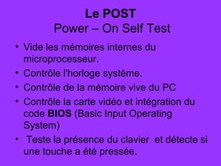 Le POST
 Power – On Self Test
• Vide les mémoires internes du
microprocesseur.
• Contrôle l'horloge système.
• Contrôle de la mémoire vive du PC
• Contrôle la carte vidéo et intégration du
code BIOS (Basic Input Operating
System)
• Teste la présence du clavier et détecte si
une touche a été pressée.
 