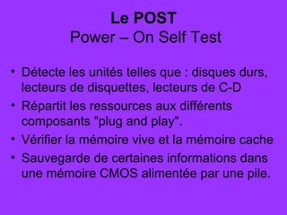 Le POST
 Power – On Self Test
• Détecte les unités telles que : disques durs,
lecteurs de disquettes, lecteurs de C-D
• Répartit les ressources aux différents
composants "plug and play".
• Vérifier la mémoire vive et la mémoire cache
• Sauvegarde de certaines informations dans
une mémoire CMOS alimentée par une pile.
 