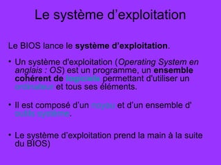Le système d’exploitation
Le BIOS lance le système d’exploitation.
• Un système d'exploitation (Operating System en
anglais : OS) est un programme, un ensemble
cohérent de logiciels permettant d'utiliser un
ordinateur et tous ses éléments.
• Il est composé d’un noyau et d’un ensemble d'
outils système.
• Le système d’exploitation prend la main à la suite
du BIOS)
 