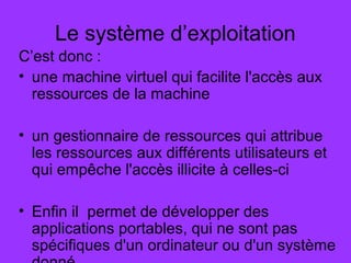 Le système d’exploitation
C’est donc :
• une machine virtuel qui facilite l'accès aux
ressources de la machine
• un gestionnaire de ressources qui attribue
les ressources aux différents utilisateurs et
qui empêche l'accès illicite à celles-ci
• Enfin il permet de développer des
applications portables, qui ne sont pas
spécifiques d'un ordinateur ou d'un système
 