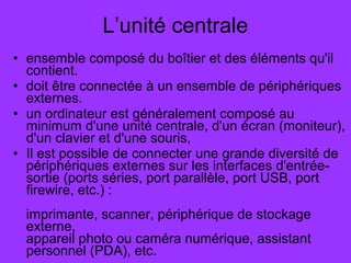 • ensemble composé du boîtier et des éléments qu'il
contient.
• doit être connectée à un ensemble de périphériques
externes.
• un ordinateur est généralement composé au
minimum d'une unité centrale, d'un écran (moniteur),
d'un clavier et d'une souris,
• Il est possible de connecter une grande diversité de
périphériques externes sur les interfaces d'entrée-
sortie (ports séries, port parallèle, port USB, port
firewire, etc.) :
imprimante, scanner, périphérique de stockage
externe,
appareil photo ou caméra numérique, assistant
personnel (PDA), etc.
L’unité centrale
 