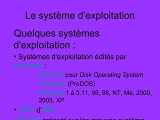 Le système d’exploitation
Quelques systèmes
d'exploitation :
• Systèmes d'exploitation édités par
Microsoft :
– MS-DOS pour Disk Operating System
– Computer (ProDOS)
– Windows 1 à 3.11, 95, 98, NT, Me, 2000,
2003, XP
• OS/2 d'IBM
 