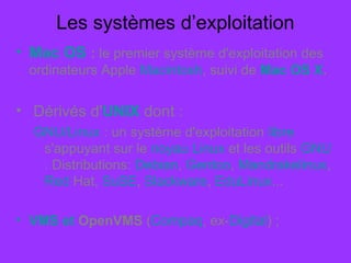 Les systèmes d’exploitation
• Mac OS : le premier système d'exploitation des
ordinateurs Apple Macintosh, suivi de Mac OS X.
• Dérivés d'UNIX dont :
GNU/Linux : un système d'exploitation libre
s'appuyant sur le noyau Linux et les outils GNU
. Distributions: Debian, Gentoo, Mandrakelinux,
Red Hat, SuSE, Slackware, EduLinux...
• VMS et OpenVMS (Compaq, ex-Digital) ;
 