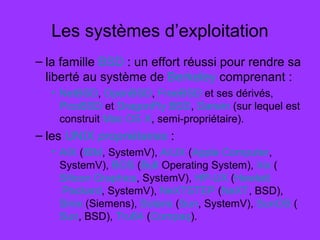 Les systèmes d’exploitation
– la famille BSD : un effort réussi pour rendre sa
liberté au système de Berkeley comprenant :
• NetBSD, OpenBSD, FreeBSD et ses dérivés,
PicoBSD et DragonFly BSD, Darwin (sur lequel est
construit Mac OS X, semi-propriétaire).
– les UNIX propriétaires :
• AIX (IBM, SystemV), A/UX (Apple Computer,
SystemV), BOS (Bull Operating System), Irix (
Silicon Graphics, SystemV), HP-UX (Hewlett
Packard, SystemV), NeXTSTEP (NeXT, BSD),
Sinix (Siemens), Solaris (Sun, SystemV), SunOS (
Sun, BSD), Tru64 (Compaq).
 