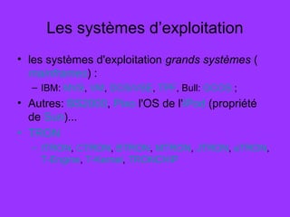 Les systèmes d’exploitation
• les systèmes d'exploitation grands systèmes (
mainframes) :
– IBM: MVS, VM, DOS/VSE, TPF, Bull: GCOS ;
• Autres: BS2000, Pixo l'OS de l'iPod (propriété
de Sun)...
• TRON
– ITRON, CTRON, BTRON, MTRON, JTRON, eTRON,
T-Engine, T-Kernel, TRONCHIP
 