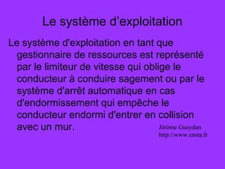 Le système d’exploitation
Le système d'exploitation en tant que
gestionnaire de ressources est représenté
par le limiteur de vitesse qui oblige le
conducteur à conduire sagement ou par le
système d'arrêt automatique en cas
d'endormissement qui empêche le
conducteur endormi d'entrer en collision
avec un mur. Jérôme Gueydan
http://www.ensta.fr
 