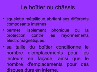 Le boîtier ou châssis
• squelette métallique abritant ses différents
composants internes.
• permet l'isolement phonique ou la
protection contre les rayonnements
électromagnétiques.
• sa taille du boîtier conditionne le
nombre d'emplacements pour les
lecteurs en façade, ainsi que le
nombre d'emplacements pour des
disques durs en interne.
 