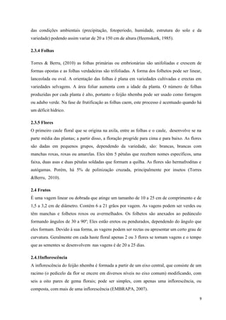 das condições ambientais (precipitação, fotoperiodo, humidade, estrutura do solo e da
variedade) podendo assim variar de 20 a 150 cm de altura (Heemskerk, 1985).
2.3.4 Folhas
Torres & Berru, (2010) as folhas primárias ou embrionárias são unifoliadas e crescem de
formas opostas e as folhas verdadeiras são trifoliadas. A forma dos folhetos pode ser linear,
lanceolada ou oval. A orientação das folhas é plana em variedades cultivadas e erectas em
variedades selvagens. A área foliar aumenta com a idade da planta. O número de folhas
produzidas por cada planta é alto, portanto o feijão nhemba pode ser usado como forragem
ou adubo verde. Na fase de frutificação as folhas caem, este processo é acentuado quando há
um déficit hídrico.
2.3.5 Flores
O primeiro caule floral que se origina na axila, entre as folhas e o caule, desenvolve se na
parte média das plantas; a partir disso, a floração progride para cima e para baixo. As flores
são dadas em pequenos grupos, dependendo da variedade, são: brancas, brancas com
manchas roxas, roxas ou amarelas. Eles têm 5 pétalas que recebem nomes específicos, uma
faixa, duas asas e duas pétalas soldadas que formam a quilha. As flores são hermafroditas e
autógamas. Porém, há 5% de polinização cruzada, principalmente por insetos (Torres
&Berru, 2010).
2.4 Frutos
É uma vagem linear ou dobrada que atinge um tamanho de 10 a 25 cm de comprimento e de
1,5 a 3,2 cm de diâmetro. Contém 6 a 21 grãos por vagem. As vagens podem ser verdes ou
têm manchas e folhetos roxos ou avermelhados. Os folhetos são anexados ao pedúnculo
formando ângulos de 30 a 90º; Eles estão eretos ou pendurados, dependendo do ângulo que
eles formam. Devido à sua forma, as vagens podem ser rectas ou apresentar um certo grau de
curvatura. Geralmente em cada haste floral apenas 2 ou 3 flores se tornam vagens e o tempo
que as sementes se desenvolvem nas vagens é de 20 a 25 dias.
2.4.1Inflorescência
A inflorescência do feijão nhemba é formada a partir de um eixo central, que consiste de um
racimo (o pedicelo da flor se encere em diversos níveis no eixo comum) modificando, com
seis a oito pares de gema florais; pode ser simples, com apenas uma inflorescência, ou
composta, com mais de uma inflorescência (EMBRAPA, 2007).
9
 