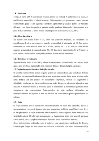 2.4.2 Sementes
Torres & Berru (2010) sua textura é suave, áspera ou rústica). A cobertura ou a casca, os
cotilédones, o embrião e o hilo da semente. Difere quanto a cor podem ser: creme, marrom
avermelhado, preto e em algumas variedades apresentam pequenos pontos de tamanho
diferente; e na forma de aparência redonda, oval e quadrada. O tamanho é determinado pelo
peso de 100 sementes. O hilo é branco cercado por um anel escuro (IIAM, 2004).
2.4.3 Ciclo da cultura
De acordo com Freire Filho et al, 2005, em condições tropicais, as variedades são
consideradas de ciclo superprecoce, quando a maturidade é alcançada até 60 dias após a
semeadura; de ciclo precoce, entre 61 e 70 dias, médio, de 71 a 90 dias; de ciclo médio-
precoce, a maturidade é alcançada entre 71 e 80 dias; ciclo médio-tardio, 81 a 90 dias; e o
ciclo tardio, a maturidade é alcançado a partir de 91 dias após a sementeira
2.4.4 Habito de crescimento
Segundo Freire Filho et al (2005) hábito de crescimento é classificado em: erecto, semi-
recto, semi-prostrado e prostrado, com o número de nós e de ramificações variaveis.
2.5 Exigências agro-climáticas do feijão nhemba
O nhemba é uma cultura menos exigente quanto as caracteristicas agro-climaticas do local
decultivo, por vezes cultivado em solos acidos ou menpos menos fertis, solos pesados muito
fertis pode-se dar um excesso de crescimento vegetativo, sensivel ao alagamento e
salinidade, conduzido ao baixo rendimento do grão. Dentre os elementos climaticos que
afectam o desenvolvimento e produção desta a temperatura e precipitação ganham maior
importancia. As caracteristicas fisico-quimicas do solo tambem influênciam no
desenvolviemento do feijoeiro e dem ser levadas em consideração para o planeamento do
cultivo.
2.5.1 Solo
O feijão nhemba não se desenvolve satisfatoriamente em solos mal drenados, devido à
permanência do excesso de água no solo, que proporciona ambiente anaeróbico. Logo, deve-
se dar preferência a solos de textura franco-arenosa a franco-argilosa, bem drenados e de
fertilidade natural. O solo mais conveniente é o ligeiramente ácido com um pH que pode
variar entre 5,8 e 6, 8 (o pH é uma medida da acidez ou da alcalinidade do solo).
Áreas anteriormente cultivadas com a cultura e que apresentem incidência de doenças
causadas por fungos do solo devem ser evitadas e utilizadas com outra cultura (rotação).
10
 
